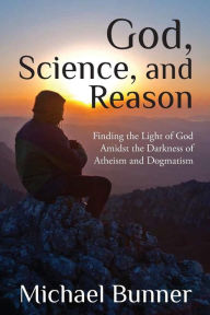 Title: God, Science and Reason: Finding the Light of God Amidst the Darkness of Atheism and Dogmatism, Author: Michael Bunner