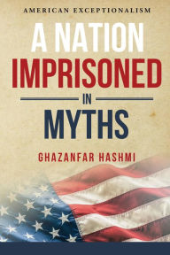 Title: A Nation Imprisoned in Myths: American Exceptionalism, Author: Ghazanfar Hashmi