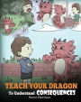 Teach Your Dragon To Understand Consequences: A Dragon Book To Teach Children About Choices and Consequences. A Cute Children Story To Teach Kids How To Make Good Choices.