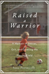 Title: Raised a Warrior: A Memoir of Soccer, Grit, and Leveling the Playing Field, Author: Susie Petruccelli