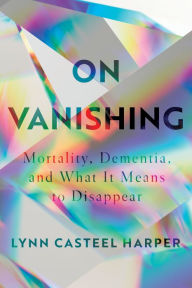 Title: On Vanishing: Mortality, Dementia, and What It Means to Disappear, Author: Lynn Casteel Harper