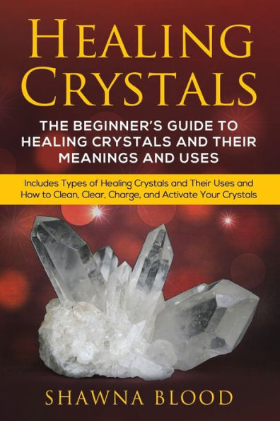 Healing Crystals: The Beginner's Guide to Crystals and Their Meanings Uses: Includes Types of Uses How Clean, Clear, Charge, Activate Your