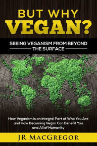 Title: But Why Vegan? Seeing Veganism from Beyond the Surface: How Veganism is an Integral Part of Who You Are and How Becoming Vegan Can Benefit You and All of Humanity, Author: Jr MacGregor