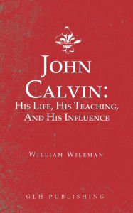 Title: John Calvin: His Life, His Teaching, And His Influence, Author: William Wileman