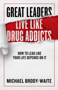 Great Leaders Live Like Drug Addicts: How to Lead Like Your Life Depends on It