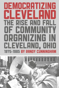 Title: Democratizing Cleveland: The Rise and Fall of Community Organizing in Cleveland, Ohio, Author: Randy Cunningham
