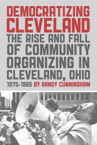Title: Democratizing Cleveland: The Rise and Fall of Community Organizing in Cleveland, Ohio 1975-1985, Author: Randy Cunningham