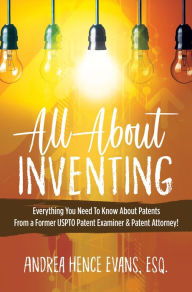 Title: All About Inventing: Everything You Need To Know About Patents From a Former USPTO Patent Examiner & Patent Attorney!, Author: Andrea Hence Evans