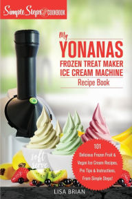 Title: My Yonanas Frozen Treat Maker Ice Cream Machine Recipe Book, A Simple Steps Brand Cookbook: 101 Delicious Frozen Fruit and Vegan Ice Cream Recipes, Pro Tips and Instructions, From Simple Steps!, Author: Lisa Brian