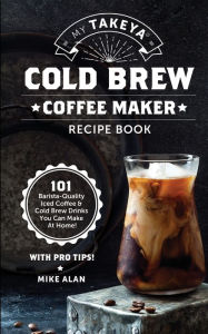 Title: My Takeya Cold Brew Coffee Maker Recipe Book: 101 Barrista-Quality Iced Coffee & Cold Brew Drinks You Can Make At Home!, Author: Mike Alan