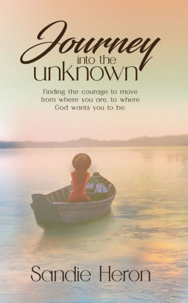 Journey Into The Unknown: Finding The Courage To Move From Where You Are to Where God Wants You To Be