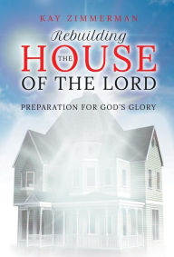 Title: Rebuilding the House of the Lord: Preparation for God's Glory, Author: Kay Zimmerman