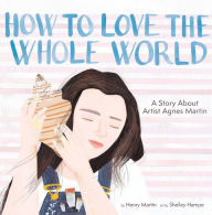 Title: How to Love the Whole World: A Story About Artist Agnes Martin (A Picture Book), Author: Henry Martin