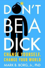 Title: Don't Be A Dick: Change Yourself, Change Your World, Author: Mark B. Borg