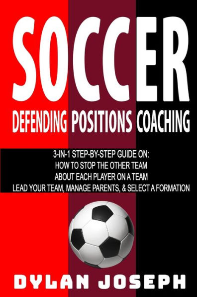 Soccer: A Step-by-Step Guide on How to Stop the Other Team, About Each Player on a Team, and How to Lead Your Players, Manage Parents, and Select the Best Formation