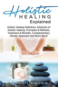 Title: Holistic Healing Explained: Holistic Healing Definition, Elements of Holistic Healing, Principles & Methods, Treatment & Benefits, Complementary Holistic Approach and Much More!, Author: Frederick Earlstein