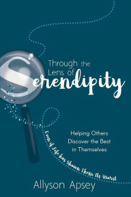 Title: Through the Lens of Serendipity: Helping Others Discover the Best in Themselves (Even if Life has Shown Them Its Worst), Author: Allyson Apsey