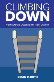 Title: Climbing Down: How Leaders Descend to Their Destiny, Author: Brian D. Roth