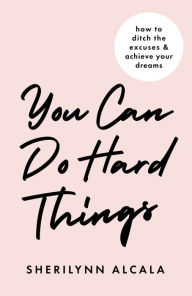 Title: You Can Do Hard Things: How to Ditch the Excuses & Achieve Your Dreams, Author: SheriLynn Alcala