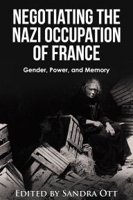 Title: Negotiating the Nazi Occupation of France: Gender, Power, and Memory, Author: Sandra Ott