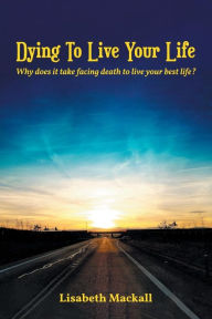 Title: Dying to Live Your Life: Why does it take facing death to live your best life?, Author: Lisabeth Mackall