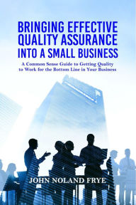 Title: Bringing Effective Quality Assurance Into A Small Business: A common Sense Guide to Getting Quality to Work for the Bottom Line in Your Business, Author: John Noland Frye