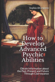 Title: How to Develop Advanced Psychic Abilities: Obtain Information about the Past, Present and Future Through Clairvoyance, Author: Sophia DiGregorio