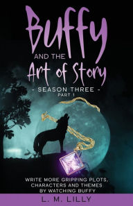 Title: Buffy and the Art of Story Season Three Part 1: Write More Gripping Plots, Characters, And Themes By Watching Buffy, Author: L.  M. Lilly