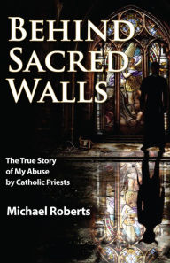 Title: Behind Sacred Walls: The True Story of My Abuse by Catholic Priests, Author: Michael Roberts