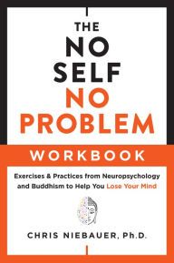 Title: The No Self, No Problem Workbook: Exercises & Practices from Neuropsychology and Buddhism to Help You Lose Your Mind, Author: Chris Niebauer PhD PhD