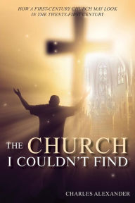 Title: THE CHURCH I COULDN'T FIND: How a First-Century Church May Look in the Twenty-First Century, Author: CHARLES ALEXANDER