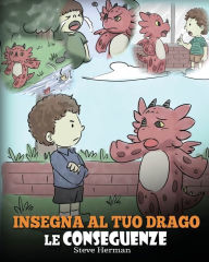 Title: Insegna al tuo drago le conseguenze: (Teach Your Dragon To Understand Consequences) Una simpatica storia per bambini, per educarli a comprendere le conseguenze delle proprie scelte e insegnare loro a compiere scelte positive., Author: Steve Herman