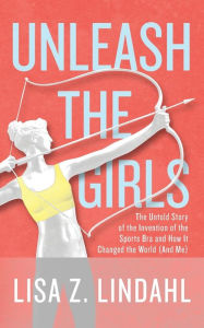 Title: Unleash the Girls: The Untold Story of the Invention of the Sports Bra and How It Changed the World (And Me), Author: Lisa Z. Lindahl