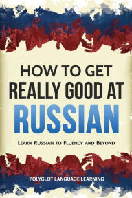 Title: How to Get Really Good at Russian: Learn Russian to Fluency and Beyond, Author: Language Learning Polyglot