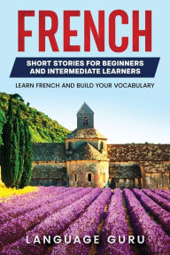 Title: French Short Stories for Beginners and Intermediate Learners: Learn French and Build Your Vocabulary, Author: Language Guru
