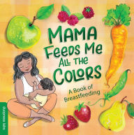Mama Feeds Me All the Colors: A Book that Celebrates the Magic of Breastfeeding While Teaching Basic Colors to Babies