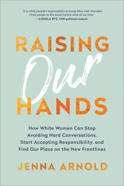 Raising Our Hands: How White Women Can Stop Avoiding Hard Conversations, Start Accepting Responsibility, and Find Place on the New Frontlines