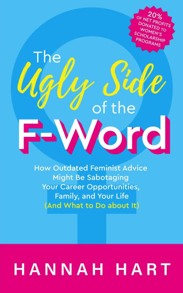 The Ugly Side of the F-Word: How Outdated Feminist Advice Might Be Sabotaging Your Career Opportunities, Family, and Your Life (and What to Do about It)
