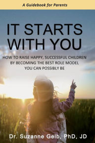 Title: It Starts With You: How To Raise Happy, Successful Children By Becoming The Best Role Model You Can Possibly Be - A Guidebook For Parents, Author: Suzanne Gelb Jd PhD