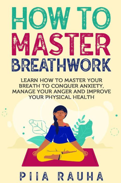 How to Master Breathwork: Learn How to Master Your Breath to Conquer Anxiety, Manage Your Anger and Improve Your Physical Health