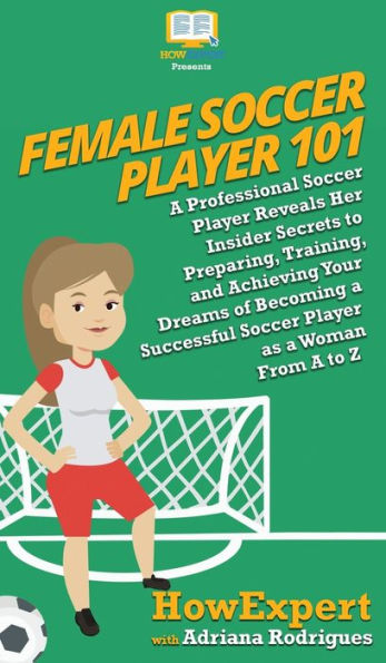 Female Soccer Player 101: A Professional Reveals Her Insider Secrets to Preparing, Training, and Achieving Your Dreams of Becoming Successful as Woman From Z