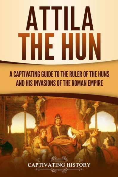 Attila the Hun: A Captivating Guide to Ruler of Huns and His Invasions Roman Empire