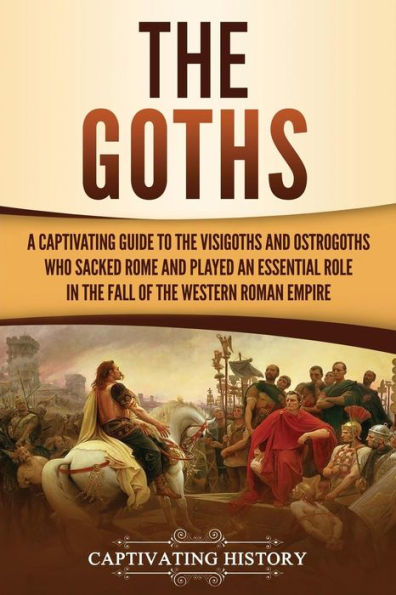 the Goths: A Captivating Guide to Visigoths and Ostrogoths Who Sacked Rome Played an Essential Role Fall of Western Roman Empire