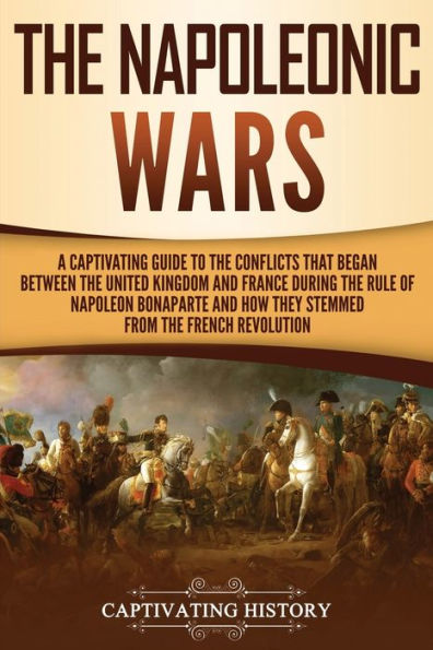 the Napoleonic Wars: A Captivating Guide to Conflicts That Began Between United Kingdom and France During Rule of Napoleon Bonaparte How They Stemmed from French Revolution