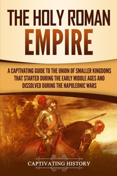 the Holy Roman Empire: A Captivating Guide to Union of Smaller Kingdoms That Started During Early Middle Ages and Dissolved Napoleonic Wars
