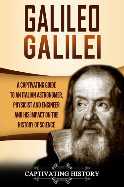 Galileo Galilei: A Captivating Guide to an Italian Astronomer, Physicist, and Engineer His Impact on the History of Science