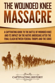 Title: The Wounded Knee Massacre: A Captivating Guide to the Battle of Wounded Knee and Its Impact on the Native Americans after the Final Clash between Federal Troops and the Sioux, Author: Captivating History