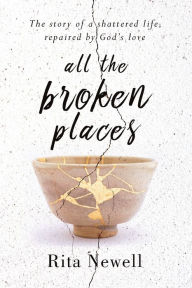 Title: All The Broken Places: The Story of a Shattered Life, Repaired By God's Love, Author: Rita Newell