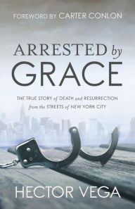 Title: Arrested By Grace: The True Story of Death and Resurrection from the Streets of New York City, Author: Hector Vega