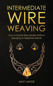 Title: Intermediate Wire Weaving: How to Make Wire Jewelry Without Splurging on Expensive Metals, Author: Amy Lange
